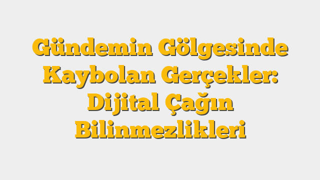 Gündemin Gölgesinde Kaybolan Gerçekler: Dijital Çağın Bilinmezlikleri