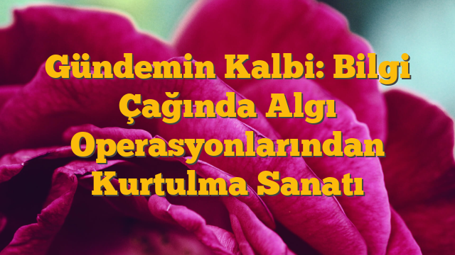 Gündemin Kalbi: Bilgi Çağında Algı Operasyonlarından Kurtulma Sanatı