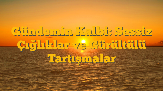 Gündemin Kalbi: Sessiz Çığlıklar ve Gürültülü Tartışmalar