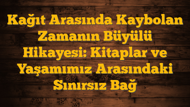 Kağıt Arasında Kaybolan Zamanın Büyülü Hikayesi: Kitaplar ve Yaşamımız Arasındaki Sınırsız Bağ