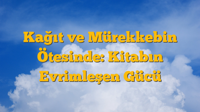 Kağıt ve Mürekkebin Ötesinde: Kitabın Evrimleşen Gücü