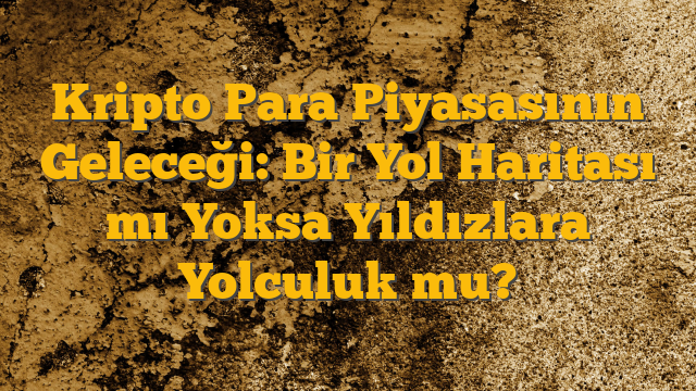 Kripto Para Piyasasının Geleceği: Bir Yol Haritası mı Yoksa Yıldızlara Yolculuk mu?