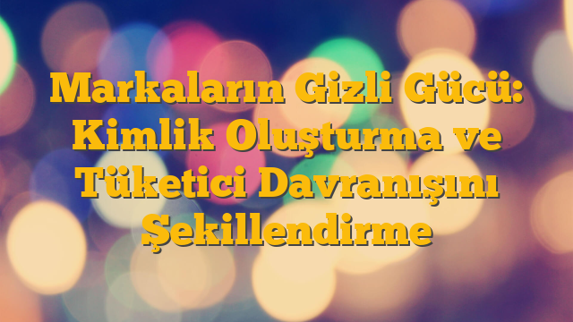 Markaların Gizli Gücü: Kimlik Oluşturma ve Tüketici Davranışını Şekillendirme