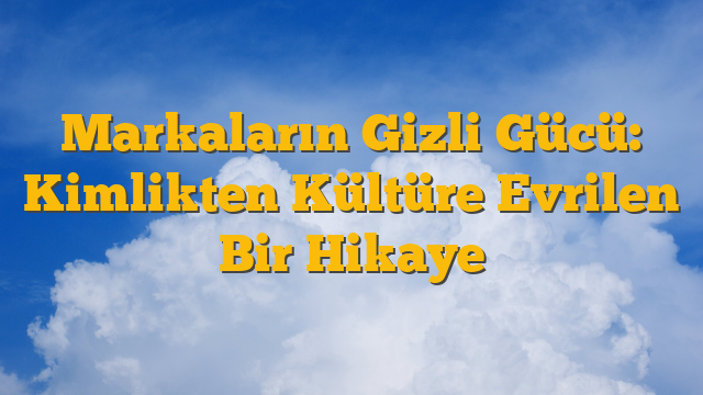 Markaların Gizli Gücü: Kimlikten Kültüre Evrilen Bir Hikaye