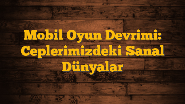 Mobil Oyun Devrimi: Ceplerimizdeki Sanal Dünyalar