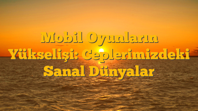 Mobil Oyunların Yükselişi: Ceplerimizdeki Sanal Dünyalar
