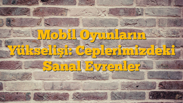 Mobil Oyunların Yükselişi: Ceplerimizdeki Sanal Evrenler
