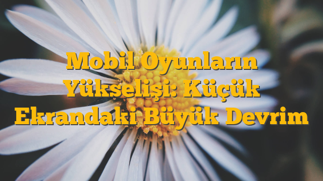 Mobil Oyunların Yükselişi: Küçük Ekrandaki Büyük Devrim