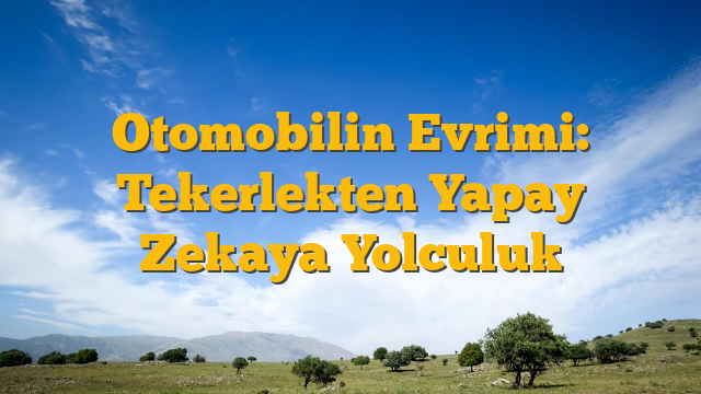 Otomobilin Evrimi: Tekerlekten Yapay Zekaya Yolculuk