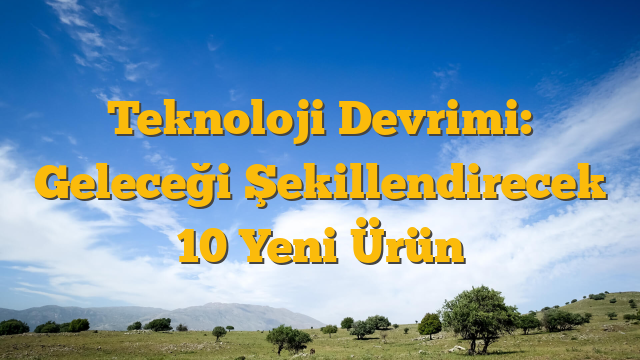 Teknoloji Devrimi: Geleceği Şekillendirecek 10 Yeni Ürün