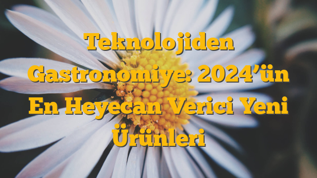 Teknolojiden Gastronomiye: 2024’ün En Heyecan Verici Yeni Ürünleri