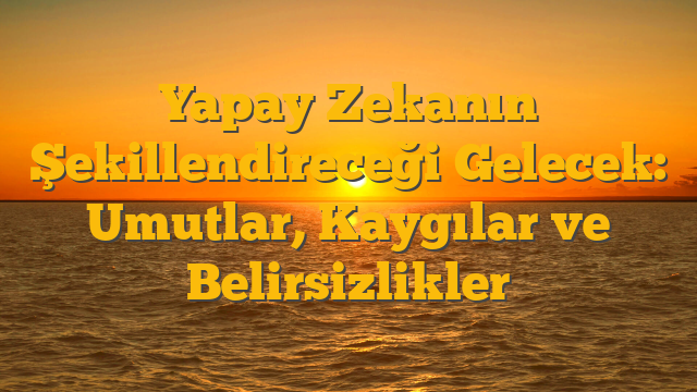 Yapay Zekanın Şekillendireceği Gelecek: Umutlar, Kaygılar ve Belirsizlikler