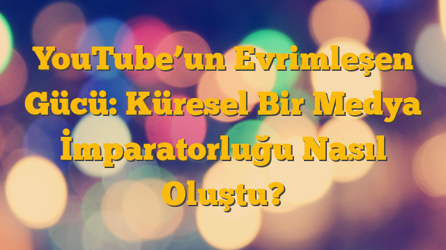 YouTube’un Evrimleşen Gücü: Küresel Bir Medya İmparatorluğu Nasıl Oluştu?