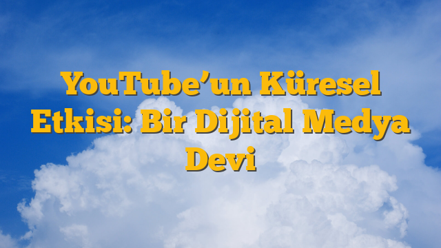 YouTube’un Küresel Etkisi: Bir Dijital Medya Devi