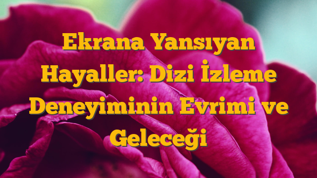 Ekrana Yansıyan Hayaller: Dizi İzleme Deneyiminin Evrimi ve Geleceği
