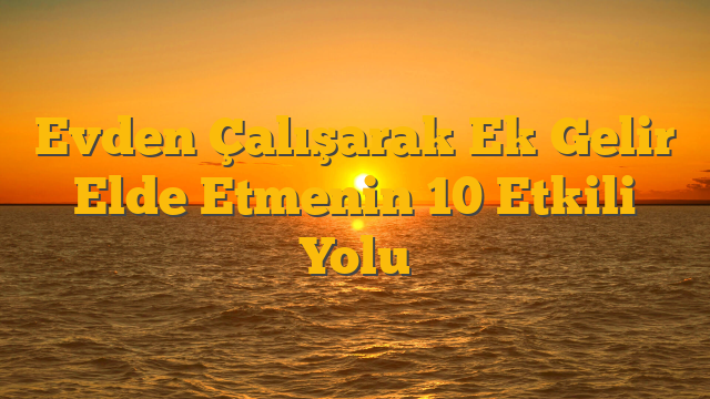 Evden Çalışarak Ek Gelir Elde Etmenin 10 Etkili Yolu
