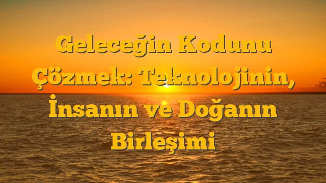 Geleceğin Kodunu Çözmek: Teknolojinin, İnsanın ve Doğanın Birleşimi