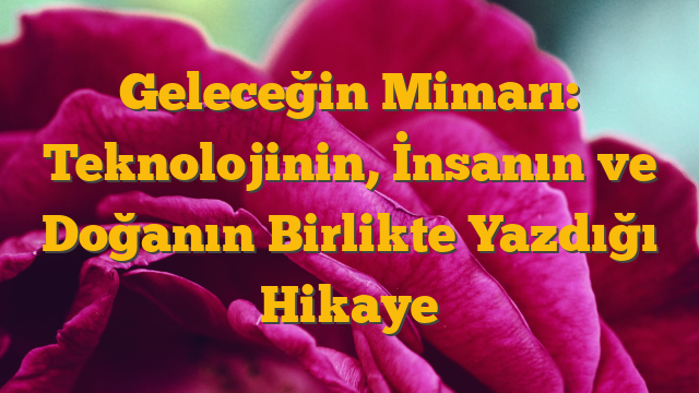 Geleceğin Mimarı: Teknolojinin, İnsanın ve Doğanın Birlikte Yazdığı Hikaye