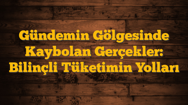 Gündemin Gölgesinde Kaybolan Gerçekler: Bilinçli Tüketimin Yolları