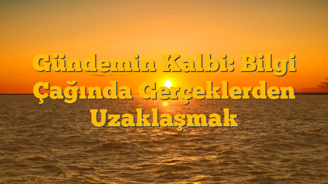 Gündemin Kalbi: Bilgi Çağında Gerçeklerden Uzaklaşmak