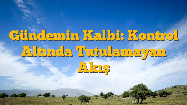 Gündemin Kalbi: Kontrol Altında Tutulamayan Akış