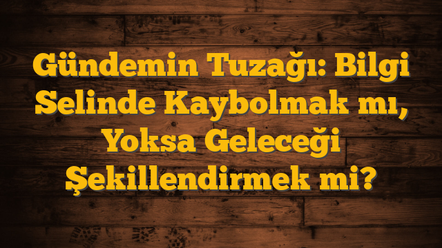 Gündemin Tuzağı: Bilgi Selinde Kaybolmak mı, Yoksa Geleceği Şekillendirmek mi?