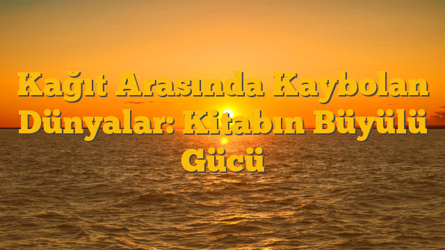 Kağıt Arasında Kaybolan Dünyalar: Kitabın Büyülü Gücü