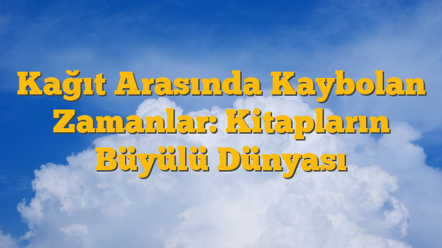 Kağıt Arasında Kaybolan Zamanlar: Kitapların Büyülü Dünyası
