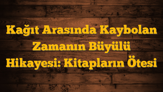 Kağıt Arasında Kaybolan Zamanın Büyülü Hikayesi: Kitapların Ötesi