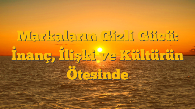 Markaların Gizli Gücü: İnanç, İlişki ve Kültürün Ötesinde