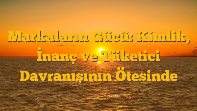 Markaların Gücü: Kimlik, İnanç ve Tüketici Davranışının Ötesinde