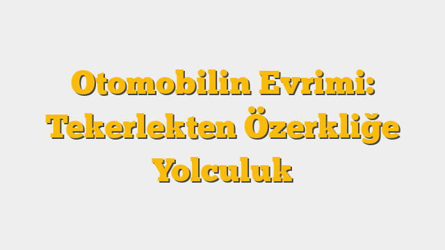 Otomobilin Evrimi: Tekerlekten Özerkliğe Yolculuk