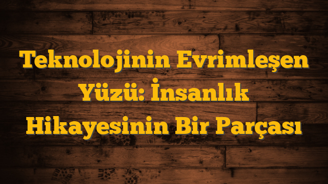 Teknolojinin Evrimleşen Yüzü: İnsanlık Hikayesinin Bir Parçası