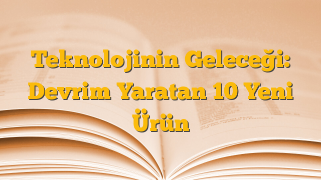 Teknolojinin Geleceği: Devrim Yaratan 10 Yeni Ürün