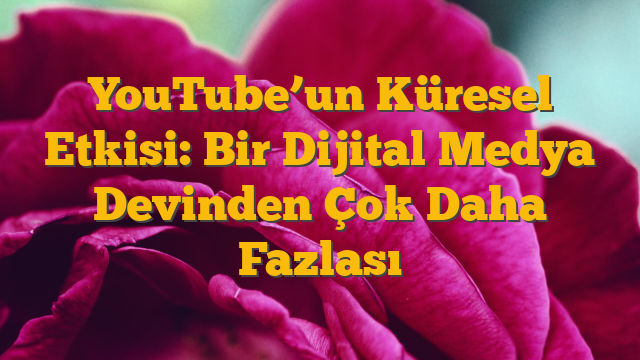 YouTube’un Küresel Etkisi: Bir Dijital Medya Devinden Çok Daha Fazlası