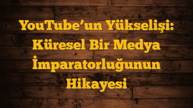 YouTube’un Yükselişi: Küresel Bir Medya İmparatorluğunun Hikayesi