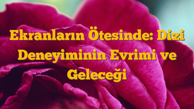 Ekranların Ötesinde: Dizi Deneyiminin Evrimi ve Geleceği