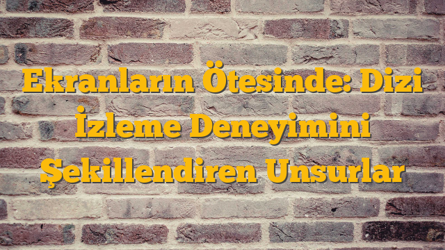 Ekranların Ötesinde: Dizi İzleme Deneyimini Şekillendiren Unsurlar