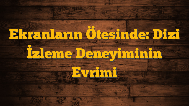 Ekranların Ötesinde: Dizi İzleme Deneyiminin Evrimi