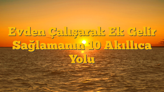 Evden Çalışarak Ek Gelir Sağlamanın 10 Akıllıca Yolu