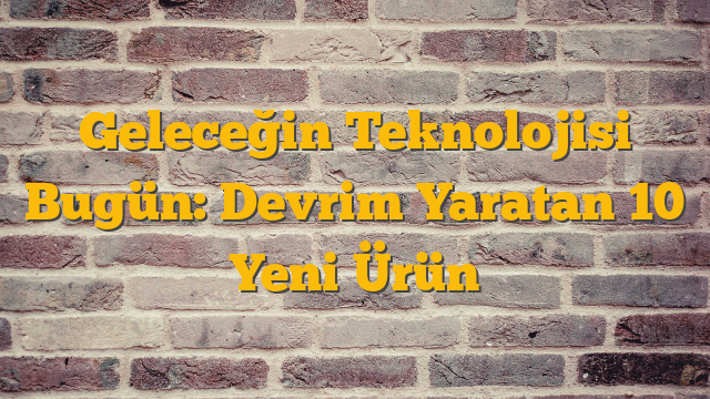 Geleceğin Teknolojisi Bugün: Devrim Yaratan 10 Yeni Ürün