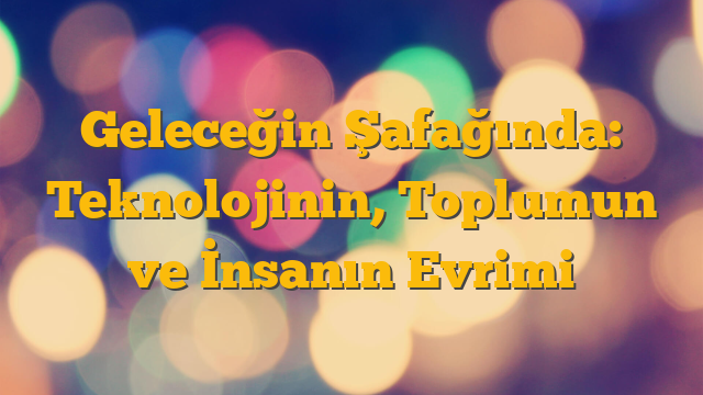 Geleceğin Şafağında: Teknolojinin, Toplumun ve İnsanın Evrimi