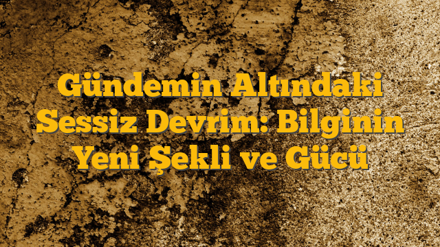 Gündemin Altındaki Sessiz Devrim: Bilginin Yeni Şekli ve Gücü