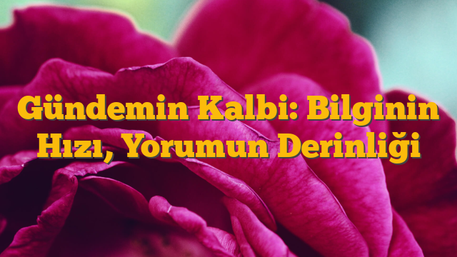 Gündemin Kalbi: Bilginin Hızı, Yorumun Derinliği