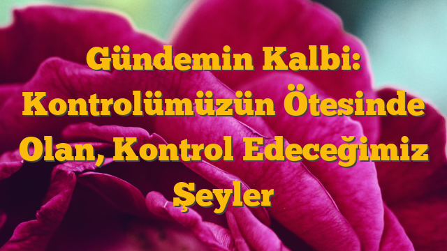 Gündemin Kalbi: Kontrolümüzün Ötesinde Olan, Kontrol Edeceğimiz Şeyler