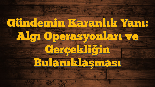 Gündemin Karanlık Yanı: Algı Operasyonları ve Gerçekliğin Bulanıklaşması