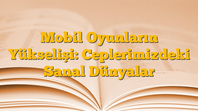 Mobil Oyunların Yükselişi: Ceplerimizdeki Sanal Dünyalar