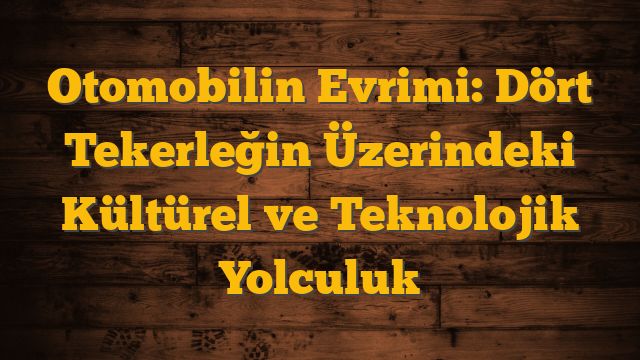 Otomobilin Evrimi: Dört Tekerleğin Üzerindeki Kültürel ve Teknolojik Yolculuk