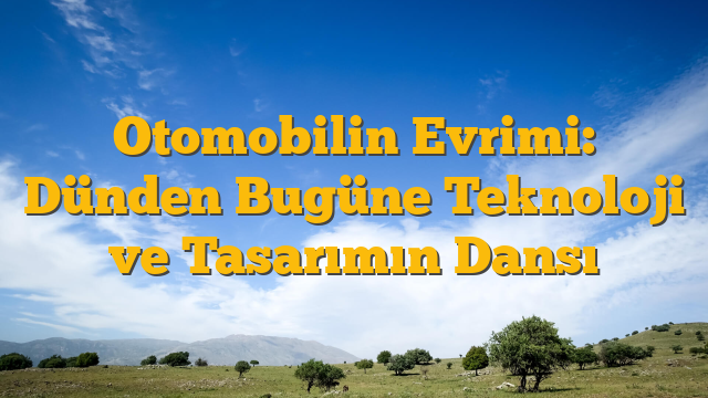 Otomobilin Evrimi: Dünden Bugüne Teknoloji ve Tasarımın Dansı