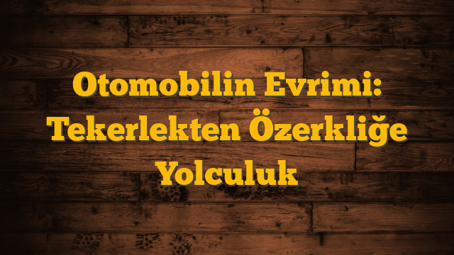 Otomobilin Evrimi: Tekerlekten Özerkliğe Yolculuk